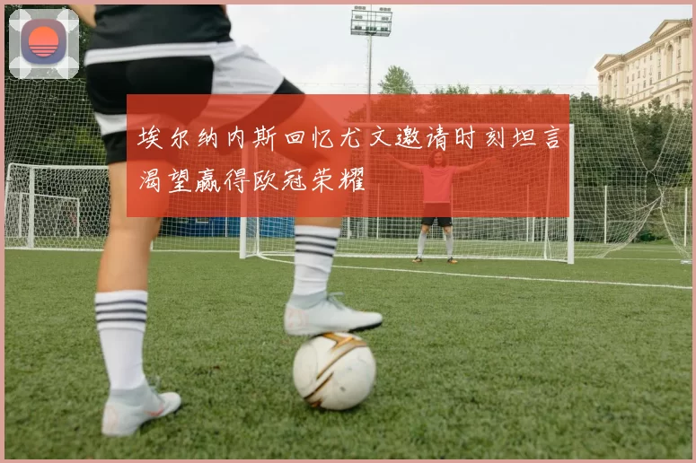 埃尔纳内斯回忆尤文邀请时刻坦言渴望赢得欧冠荣耀