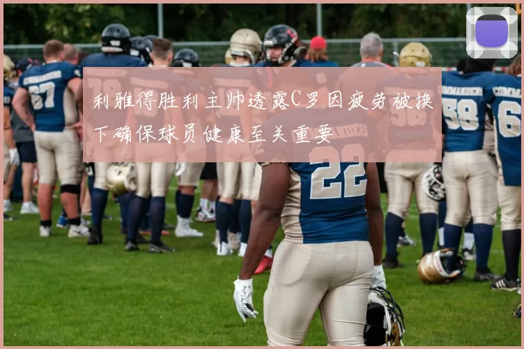 利雅得胜利主帅透露C罗因疲劳被换下确保球员健康至关重要