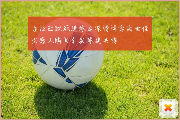 吉拉西欧冠进球后深情悼念离世侄女感人瞬间引发球迷共鸣
