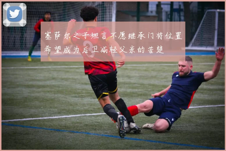 塞萨尔之子坦言不愿继承门将位置希望成为后卫减轻父亲的苦楚