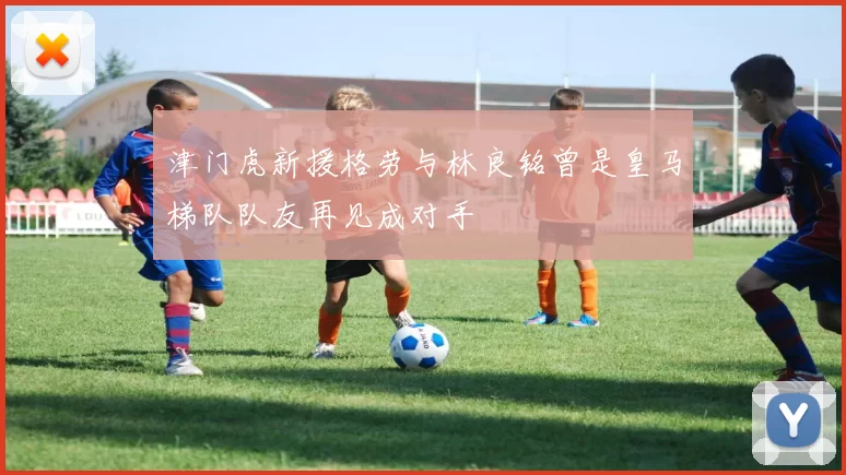 津门虎新援格劳与林良铭曾是皇马梯队队友再见成对手