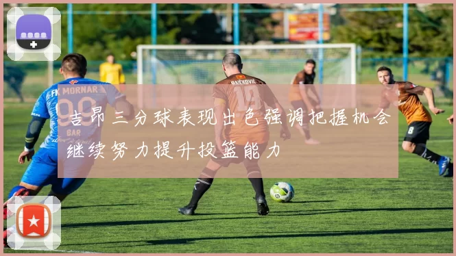 吉昂三分球表现出色强调把握机会继续努力提升投篮能力