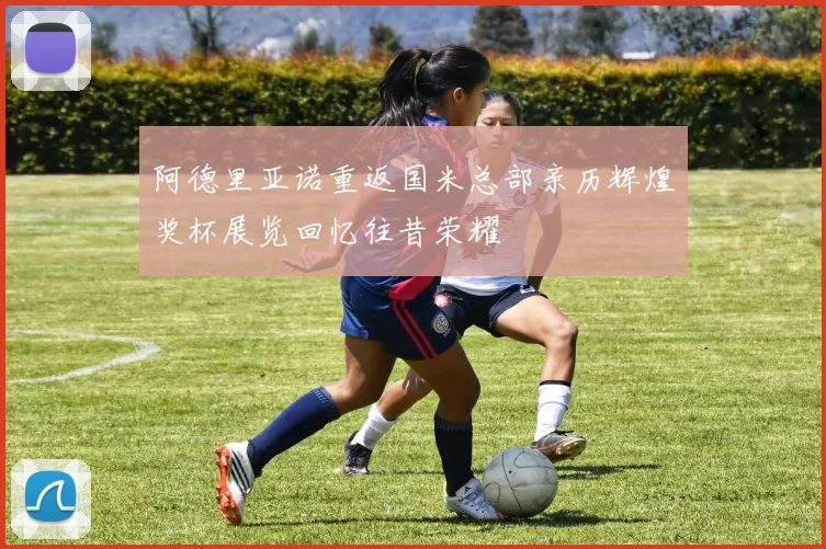 阿德里亚诺重返国米总部亲历辉煌奖杯展览回忆往昔荣耀