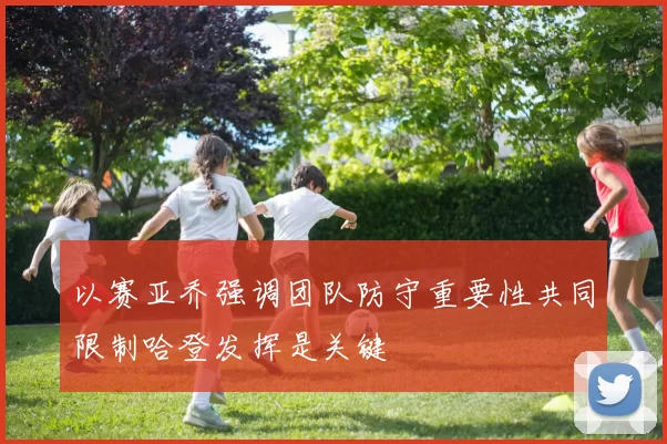 以赛亚乔强调团队防守重要性共同限制哈登发挥是关键