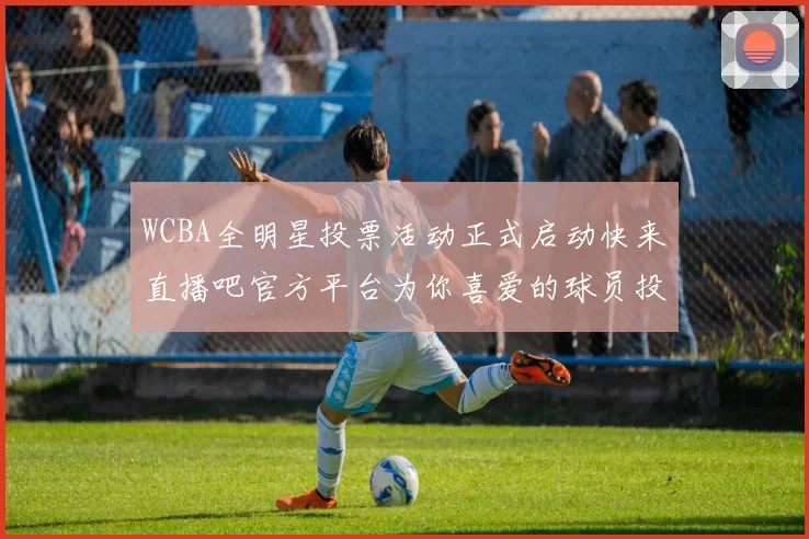 WCBA全明星投票活动正式启动快来直播吧官方平台为你喜爱的球员投票吧
