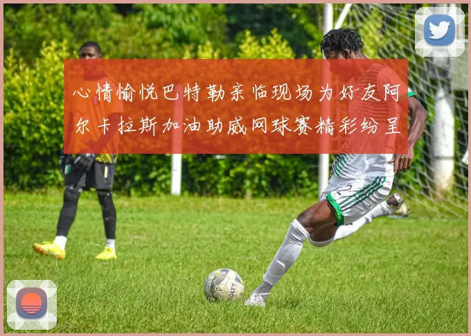 心情愉悦巴特勒亲临现场为好友阿尔卡拉斯加油助威网球赛精彩纷呈