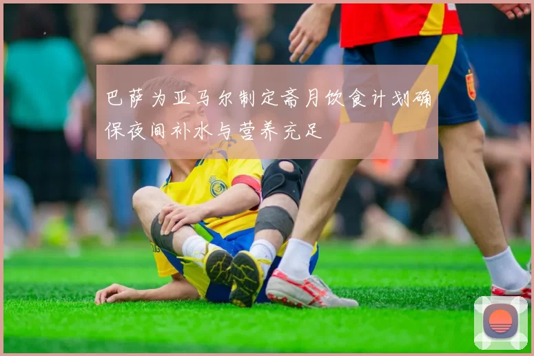 巴萨为亚马尔制定斋月饮食计划确保夜间补水与营养充足