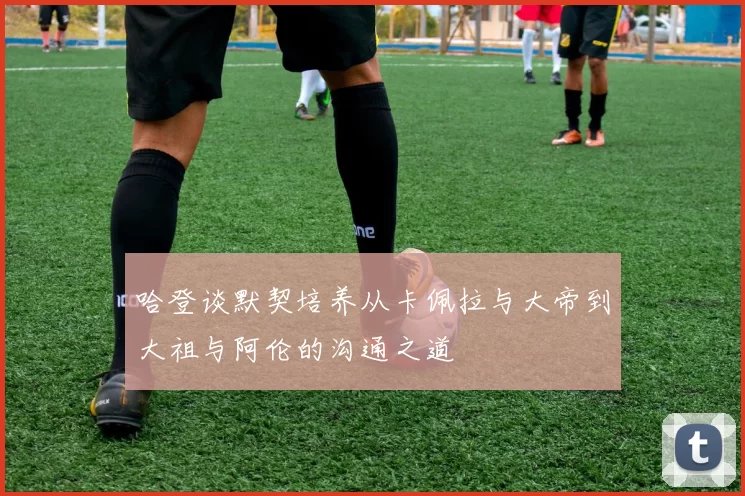哈登谈默契培养从卡佩拉与大帝到大祖与阿伦的沟通之道