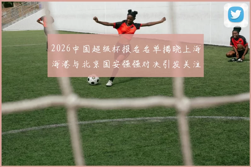2026中国超级杯报名名单揭晓上海海港与北京国安强强对决引发关注