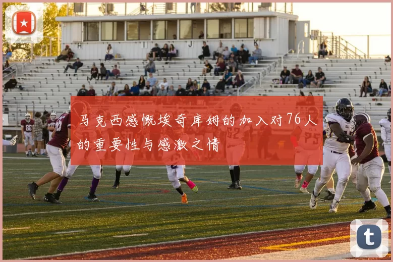马克西感慨埃奇库姆的加入对76人的重要性与感激之情