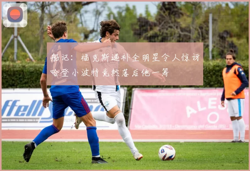 船记：福克斯递补全明星令人惊讶哈登小波特竟然落后他一筹