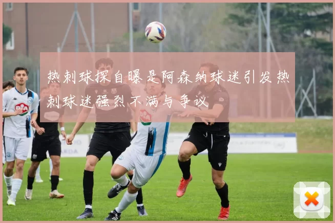 热刺球探自曝是阿森纳球迷引发热刺球迷强烈不满与争议