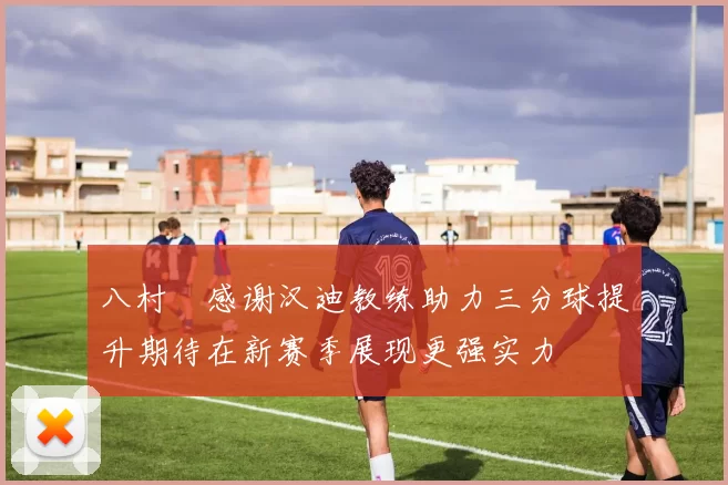 八村塁感谢汉迪教练助力三分球提升期待在新赛季展现更强实力