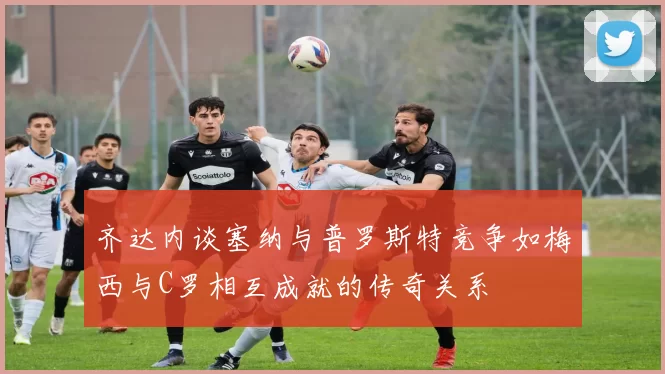 齐达内谈塞纳与普罗斯特竞争如梅西与C罗相互成就的传奇关系