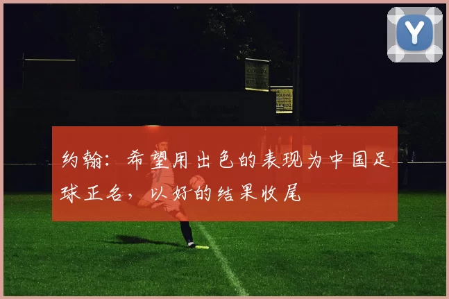 约翰：希望用出色的表现为中国足球正名，以好的结果收尾