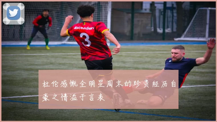 杜伦感慨全明星周末的珍贵经历自豪之情溢于言表