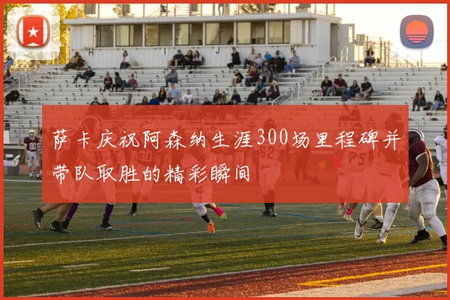 萨卡庆祝阿森纳生涯300场里程碑并带队取胜的精彩瞬间