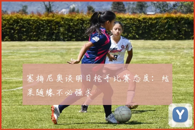 塞梅尼奥谈明日枪手比赛态度：结果随缘不必强求