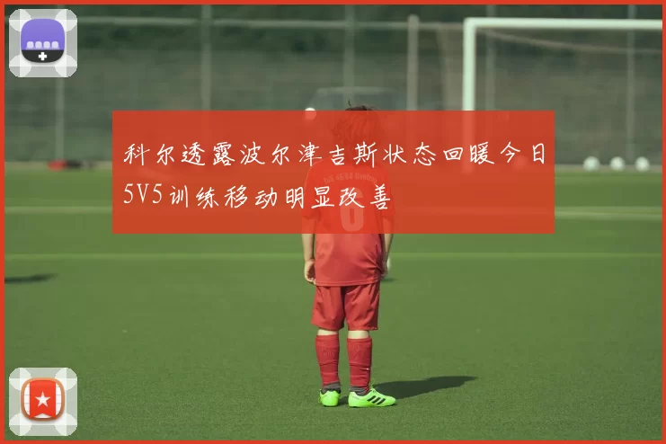 科尔透露波尔津吉斯状态回暖今日5V5训练移动明显改善