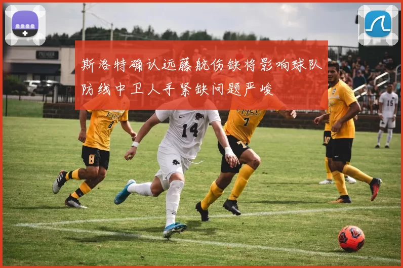 斯洛特确认远藤航伤缺将影响球队防线中卫人手紧缺问题严峻