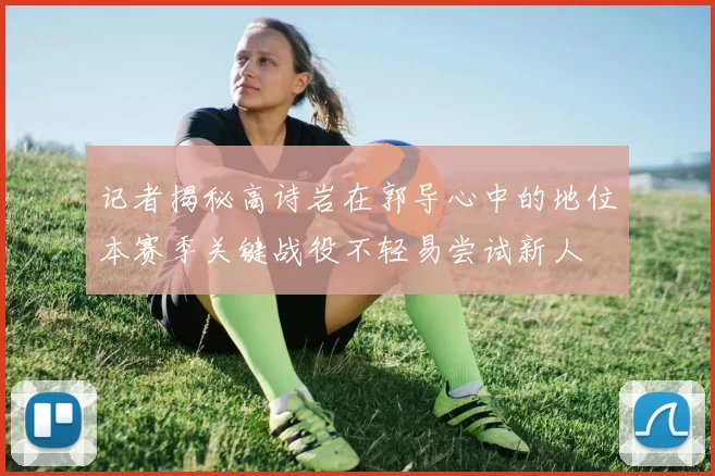记者揭秘高诗岩在郭导心中的地位本赛季关键战役不轻易尝试新人