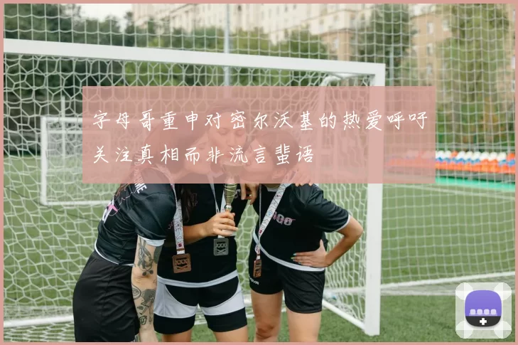 字母哥重申对密尔沃基的热爱呼吁关注真相而非流言蜚语
